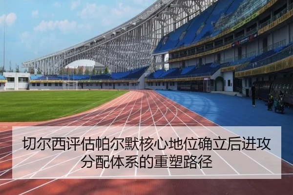 切尔西评估帕尔默核心地位确立后进攻分配体系的重塑路径 | kaiyun