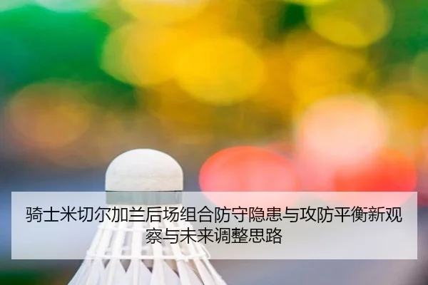 骑士米切尔加兰后场组合防守隐患与攻防平衡新观察与未来调整思路 - kaiyun
