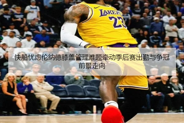 快船忧虑伦纳德膝盖管理难题牵动季后赛出勤与争冠前景走向（kaiyun）