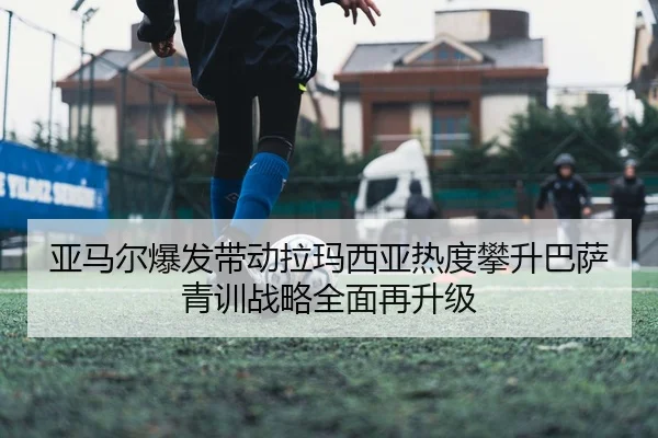 亚马尔爆发带动拉玛西亚热度攀升巴萨青训战略全面再升级（kaiyun）